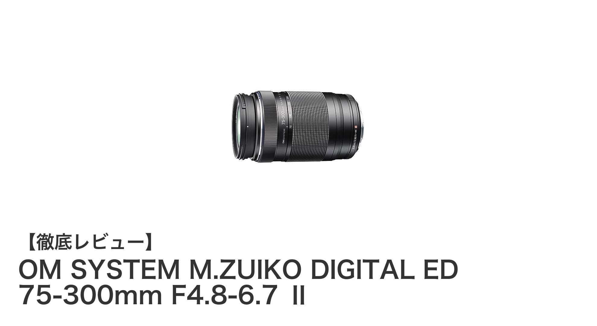 OM SYSTEM M.ZUIKO DIGITAL ED 75-300mm F4.8-6.7 Ⅱ：軽量＆静音の超望遠ズームレンズを徹底解説